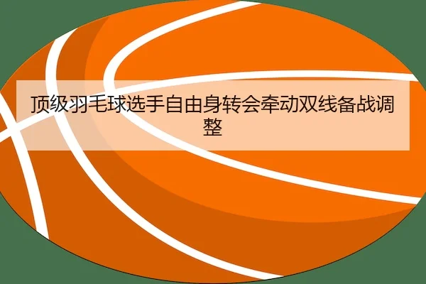 顶级羽毛球选手自由身转会牵动双线备战调整